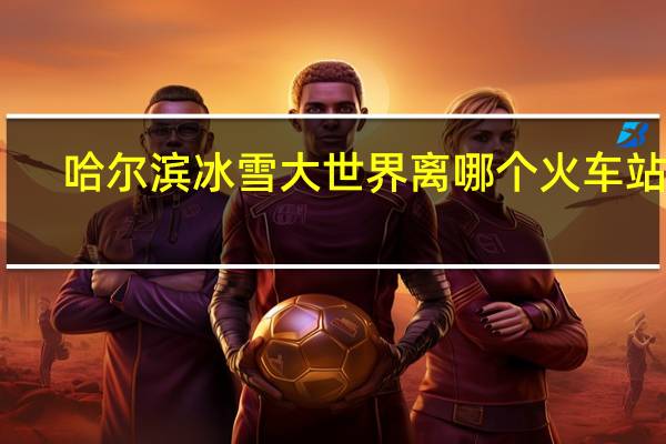 哈尔滨冰雪大世界离哪个火车站近
