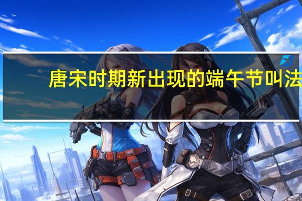 唐宋时期新出现的端午节叫法