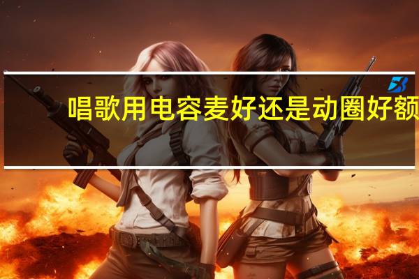 唱歌用电容麦好还是动圈好额