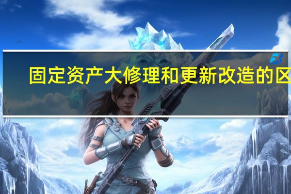 固定资产大修理和更新改造的区别