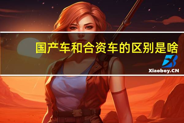 国产车和合资车的区别是啥