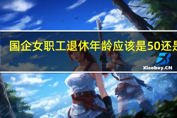 国企女职工退休年龄应该是50还是55