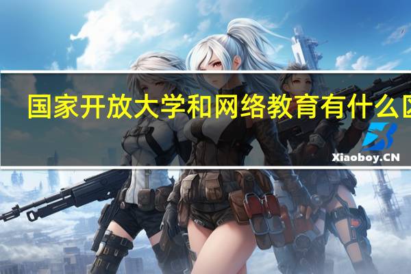 国家开放大学和网络教育有什么区别