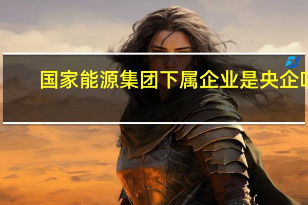 国家能源集团下属企业是央企吗