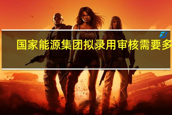 国家能源集团拟录用审核需要多久