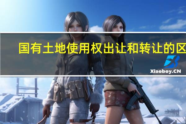 国有土地使用权出让和转让的区别