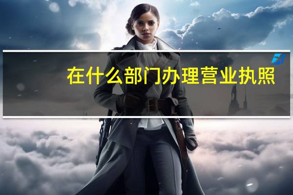 在什么部门办理营业执照