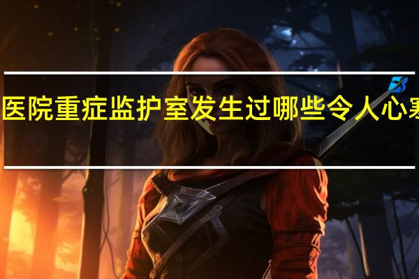 在医院重症监护室(ICU)发生过哪些令人心寒的事情?