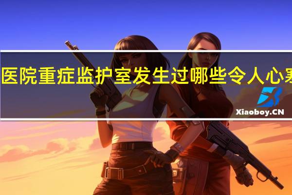 在医院重症监护室（ICU）发生过哪些令人心寒的事情？