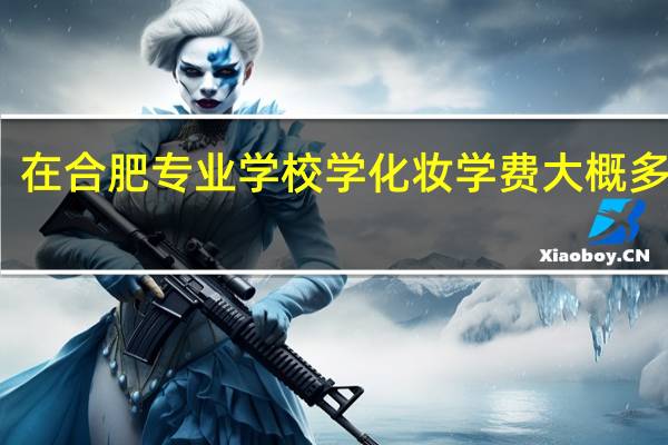 在合肥专业学校学化妆学费大概多少钱