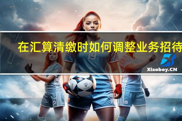 在汇算清缴时如何调整业务招待费