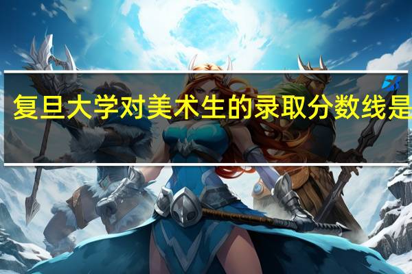 复旦大学对美术生的录取分数线是多少