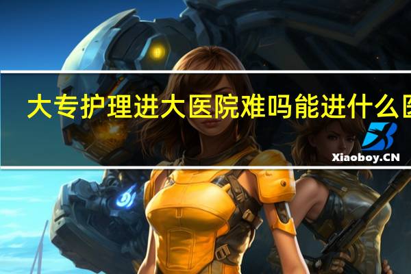 大专护理进大医院难吗 能进什么医院