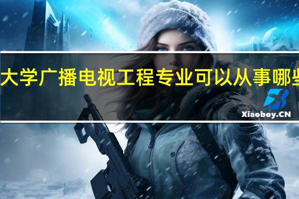 大学广播电视工程专业可以从事哪些工作