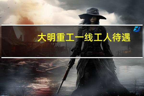 大明重工一线工人待遇