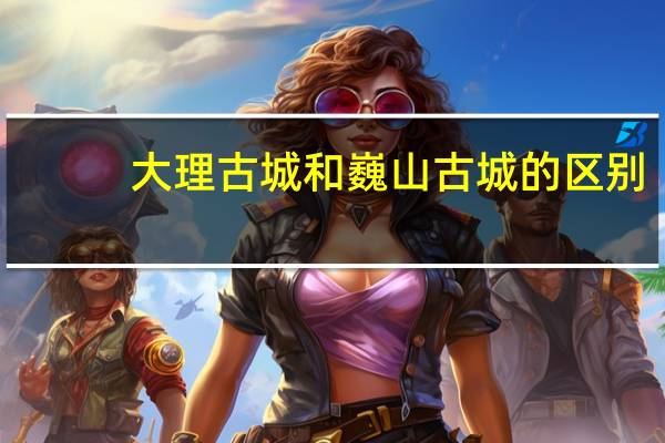 大理古城和巍山古城的区别