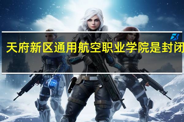 天府新区通用航空职业学院是封闭式吗