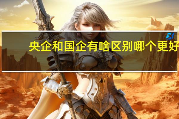 央企和国企有啥区别 哪个更好