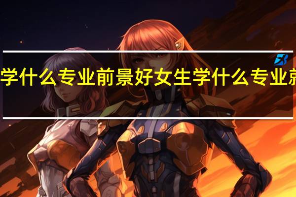 女孩学什么专业前景好 女生学什么专业就业前景好