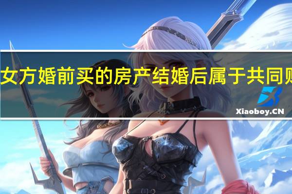 女方婚前买的房产结婚后属于共同财产吗