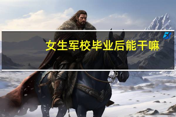 女生军校毕业后能干嘛