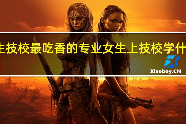 女生技校最吃香的专业 女生上技校学什么专业好