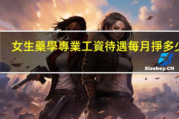 女生藥學專業工資待遇每月掙多少錢