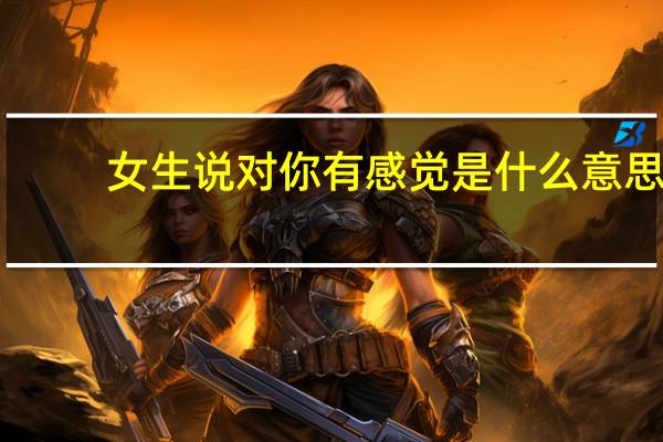 女生说对你有感觉是什么意思