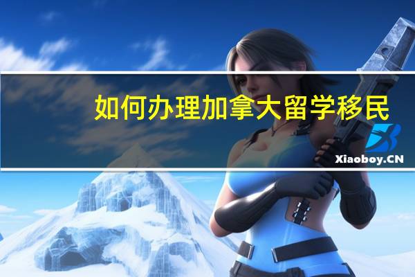 如何办理加拿大留学移民