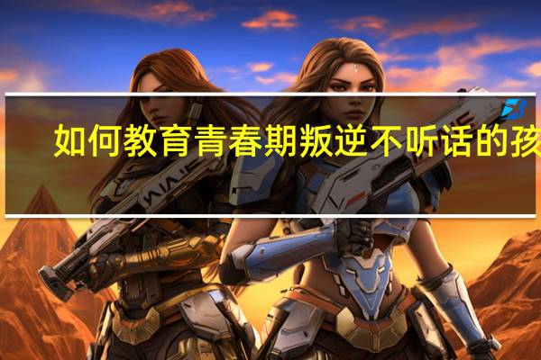 如何教育青春期叛逆不听话的孩子