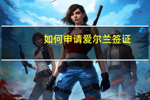 如何申请爱尔兰签证(申请爱尔兰签证流程)