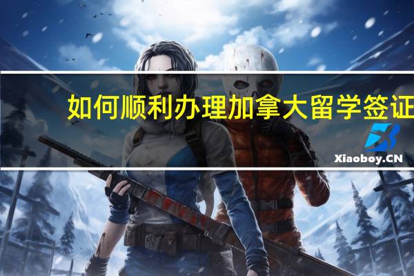 如何顺利办理加拿大留学签证