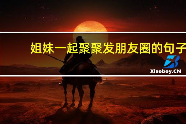 姐妹一起聚聚发朋友圈的句子