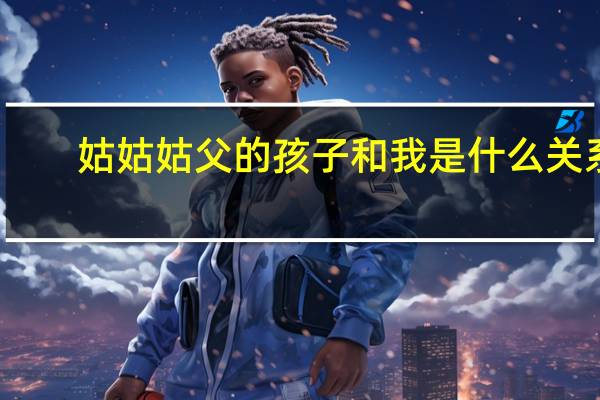 姑姑姑父的孩子和我是什么关系