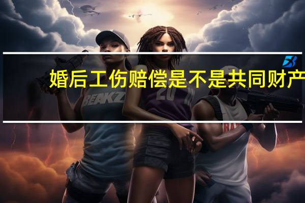 婚后工伤赔偿是不是共同财产