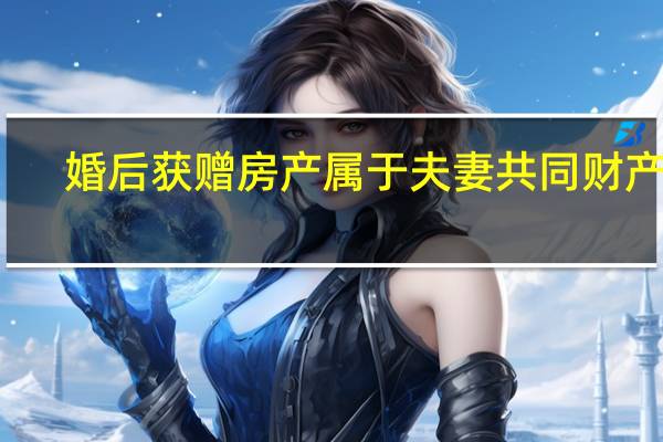 婚后获赠房产属于夫妻共同财产吗