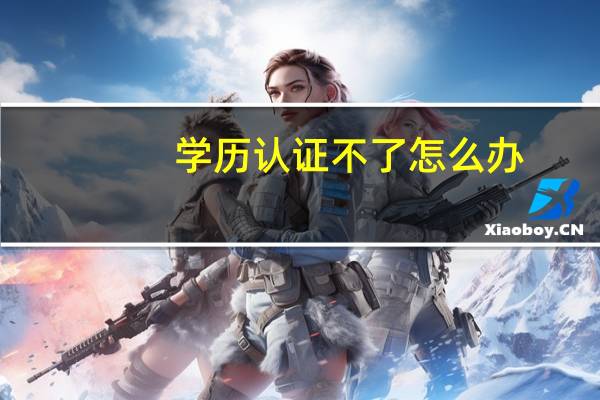 学历认证不了怎么办