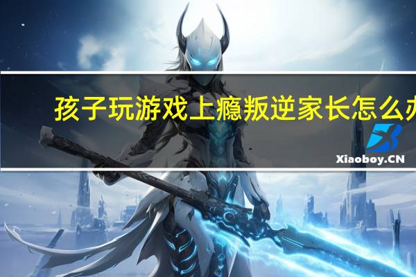 孩子玩游戏上瘾叛逆家长怎么办