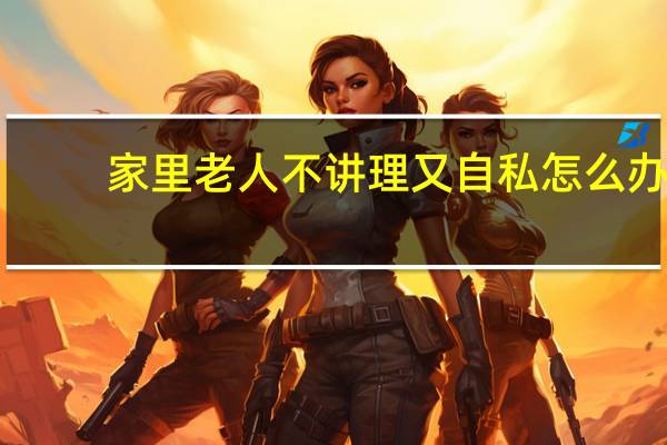 家里老人不讲理又自私怎么办