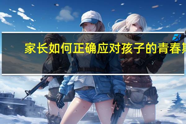 家长如何正确应对孩子的青春期