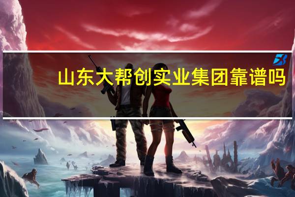 山东大帮创实业集团靠谱吗