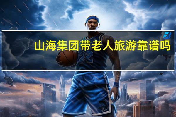 山海集团带老人旅游靠谱吗