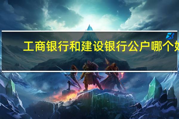 工商银行和建设银行公户哪个好