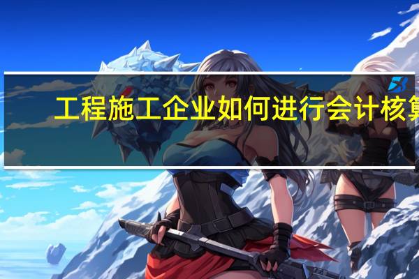 工程施工企业如何进行会计核算