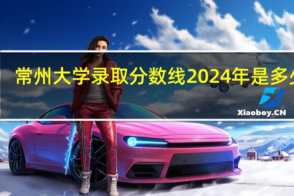 常州大学录取分数线2024年是多少分(附各省录取最低分)