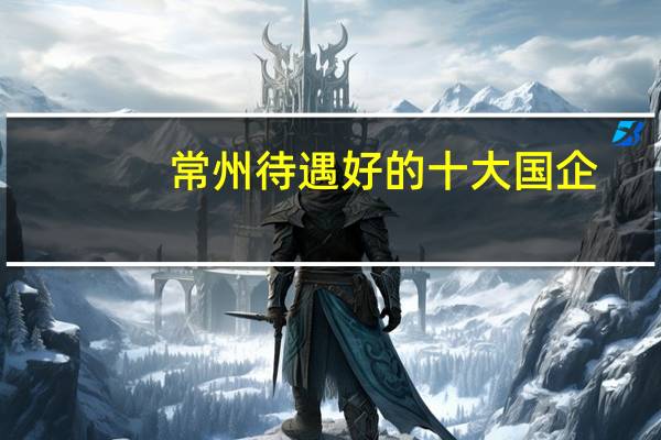 常州待遇好的十大国企