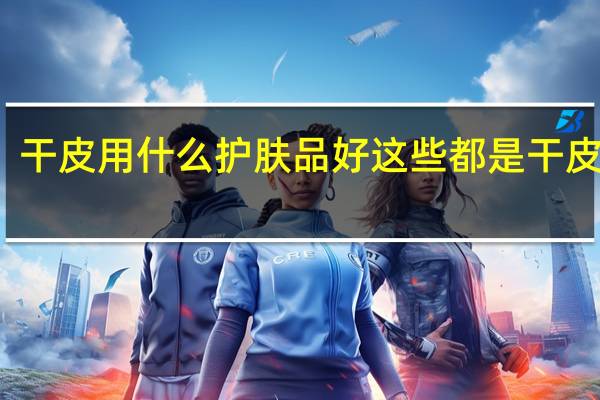干皮用什么护肤品好 这些都是干皮亲妈