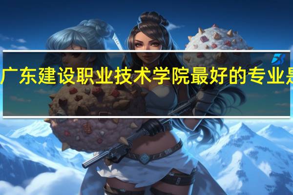 广东建设职业技术学院最好的专业是什么