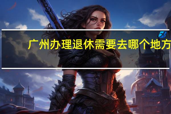 广州办理退休需要去哪个地方