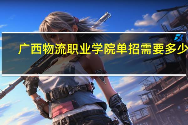 广西物流职业学院单招需要多少分